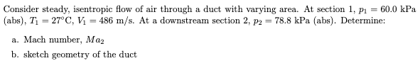 Consider steady, isentropic flow of air through a duct with varying area. At section 1, p1 = 60.0 kPa
(abs), T1 = 27°C, Vị = 486 m/s. At a downstream section 2, p2 = 78.8 kPa (abs). Determine:
a. Mach number, Maz
b. sketch geometry of the duct
