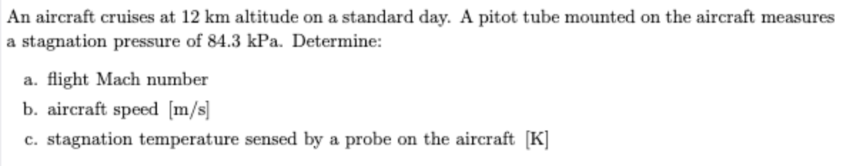 An aircraft cruises at 12 km altitude on a standard day. A pitot tube mounted on the aircraft measu
a stagnation pressure of 84.3 kPa. Determine:
a. flight Mach number
b. aircraft speed [m/s]
c. stagnation temperature sensed by a probe on the aircraft [K]
