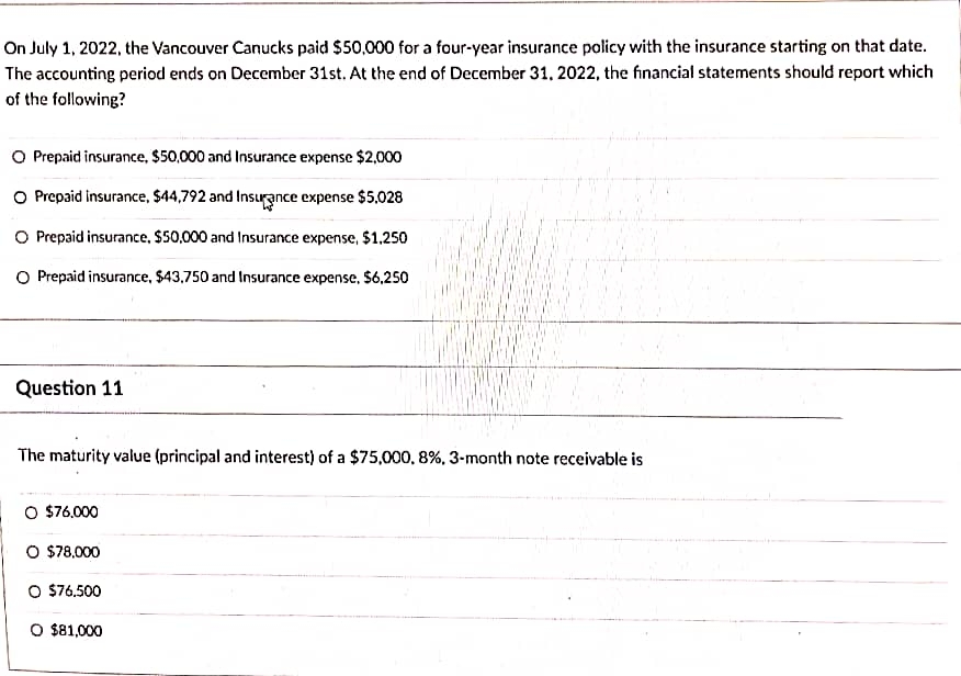 On July 1, 2022, the Vancouver Canucks paid $50,000 for a four-year insurance policy with the insurance starting on that date.
The accounting period ends on December 31st. At the end of December 31, 2022, the financial statements should report which
of the following?
O Prepaid insurance, $50,000 and Insurance expense $2,000
O Prepaid insurance, $44,792 and Insurance expense $5,028
O Prepaid insurance, $50,000 and Insurance expense, $1,250
O Prepaid insurance, $43,750 and Insurance expense, $6,250
Question 11
The maturity value (principal and interest) of a $75,000, 8%, 3-month note receivable is
O $76,000
O $78,000
O $76.500
O $81,000