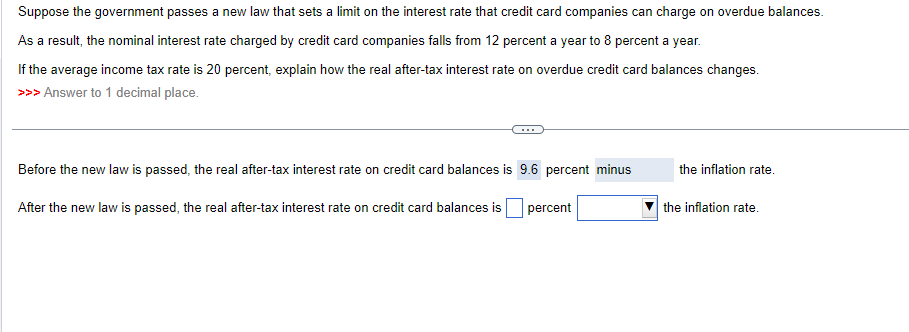 Suppose the government passes a new law that sets a limit on the interest rate that credit card companies can charge on overdue balances.
As a result, the nominal interest rate charged by credit card companies falls from 12 percent a year to 8 percent a year.
If the average income tax rate is 20 percent, explain how the real after-tax interest rate on overdue credit card balances changes.
>>> Answer to 1 decimal place.
Before the new law is passed, the real after-tax interest rate on credit card balances is 9.6 percent minus
After the new law is passed, the real after-tax interest rate on credit card balances is
percent
the inflation rate.
the inflation rate.