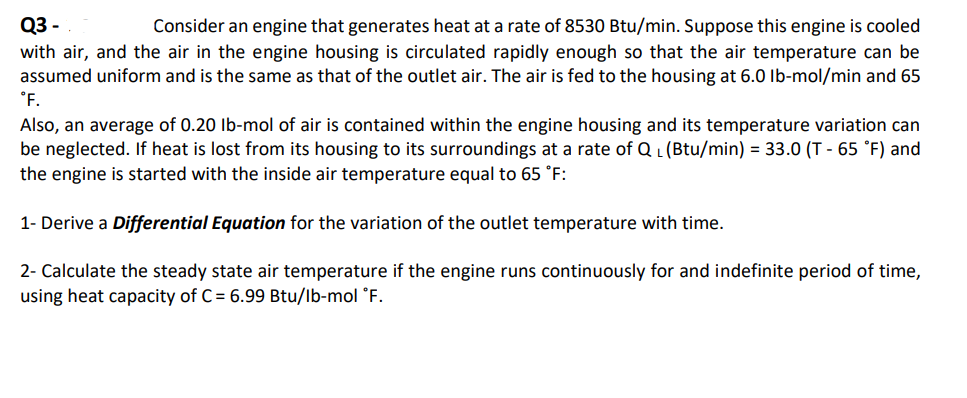 Q3 -
Consider an engine that generates heat at a rate of 8530 Btu/min. Suppose this engine is cooled
with air, and the air in the engine housing is circulated rapidly enough so that the air temperature can be
assumed uniform and is the same as that of the outlet air. The air is fed to the housing at 6.0 lb-mol/min and 65
°F.
Also, an average of 0.20 lb-mol of air is contained within the engine housing and its temperature variation can
be neglected. If heat is lost from its housing to its surroundings at a rate of QL (Btu/min) = 33.0 (T-65 °F) and
the engine is started with the inside air temperature equal to 65 °F:
1- Derive a Differential Equation for the variation of the outlet temperature with time.
2- Calculate the steady state air temperature if the engine runs continuously for and indefinite period of time,
using heat capacity of C= 6.99 Btu/lb-mol °F.