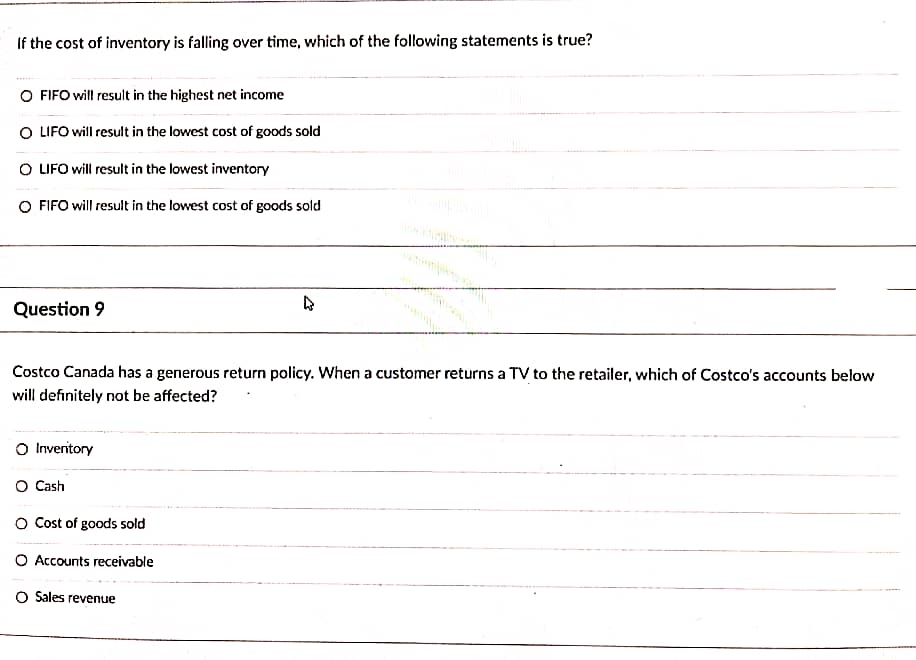 If the cost of inventory is falling over time, which of the following statements is true?
O FIFO will result in the highest net income
O LIFO will result in the lowest cost of goods sold
O LIFO will result in the lowest inventory
O FIFO will result in the lowest cost of goods sold
Question 9
4
Costco Canada has a generous return policy. When a customer returns a TV to the retailer, which of Costco's accounts below
will definitely not be affected?
O Inventory
O Cash
O Cost of goods sold
O Accounts receivable
O Sales revenue