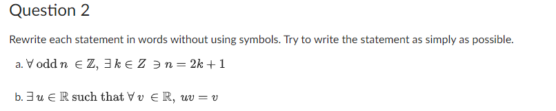 Question 2
Rewrite each statement in words without using symbols. Try to write the statement as simply as possible.
a. V odd n €Z, 3k € Z ⇒ n = 2k + 1
b. 3uR such that VvER, uv = v