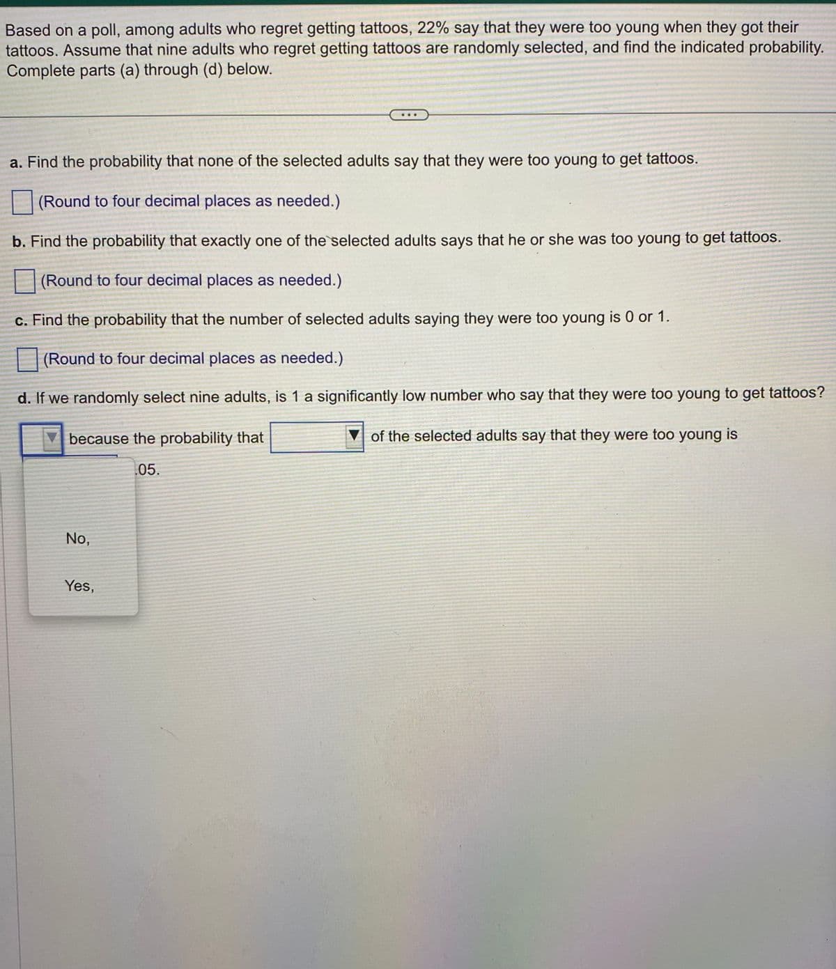 Based on a poll, among adults who regret getting tattoos, 22% say that they were too young when they got their
tattoos. Assume that nine adults who regret getting tattoos are randomly selected, and find the indicated probability.
Complete parts (a) through (d) below.
a. Find the probability that none of the selected adults say that they were too young to get tattoos.
(Round to four decimal places as needed.)
b. Find the probability that exactly one of the selected adults says that he or she was too young to get tattoos.
(Round to four decimal places as needed.)
c. Find the probability that the number of selected adults saying they were too young is 0 or 1.
(Round to four decimal places as needed.)
d. If we randomly select nine adults, is 1 a significantly low number who say that they were too young to get tattoos?
of the selected adults say that they were too young is
because the probability that
05.
No,
Yes,