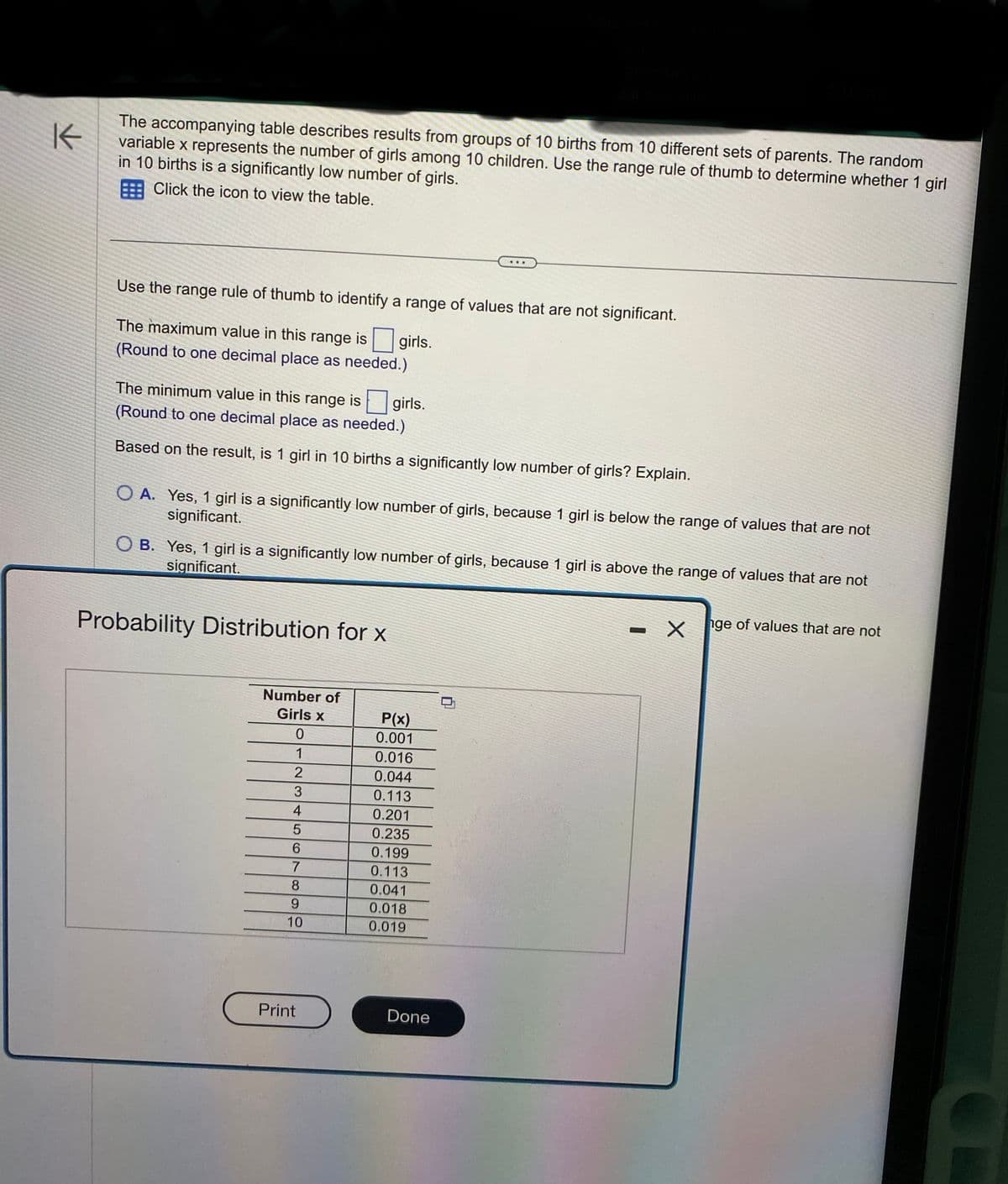 K
The accompanying table describes results from groups of 10 births from 10 different sets of parents. The random
variable x represents the number of girls among 10 children. Use the range rule of thumb to determine whether 1 girl
in 10 births is a significantly low number of girls.
Click the icon to view the table.
Use the range rule of thumb to identify a range of values that are not significant.
girls.
The maximum value in this range is
(Round to one decimal place as needed.)
The minimum value in this range is
(Round to one decimal place as needed.)
Based on the result, is 1 girl in 10 births a significantly low number of girls? Explain.
OA. Yes, 1 girl is a significantly low number of girls, because 1 girl is below the range of values that are not
significant.
OB. Yes, 1 girl is a significantly low number of girls, because 1 girl is above the range of values that are not
significant.
Probability Distribution for x
Number of
Girls x
0
1
2
3
4
5
6
7
girls.
8
9
10
Print
P(x)
0.001
0.016
0.044
0.113
0.201
0.235
0.199
0.113
0.041
0.018
0.019
Done
0
-
X
nge of values that are not
