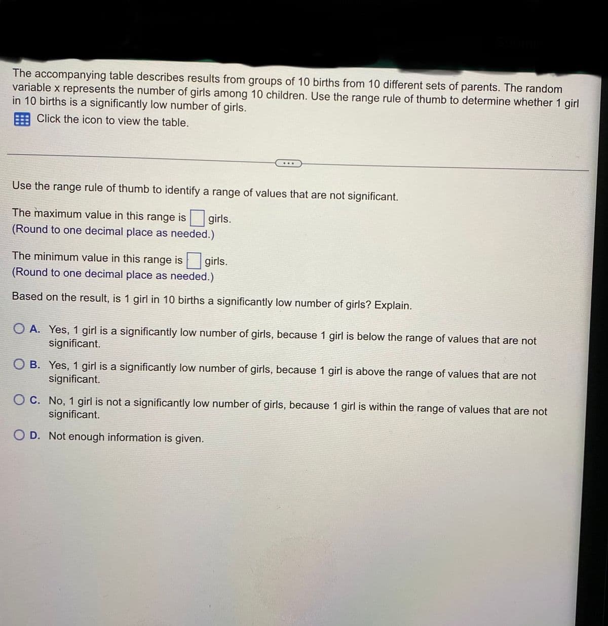 The accompanying table describes results from groups of 10 births from 10 different sets of parents. The random
variable x represents the number of girls among 10 children. Use the range rule of thumb to determine whether 1 girl
in 10 births is a significantly low number of girls.
Click the icon to view the table.
Use the range rule of thumb to identify a range of values that are not significant.
The maximum value in this range is girls.
(Round to one decimal place as needed.)
The minimum value in this range is girls.
(Round to one decimal place as needed.)
Based on the result, is 1 girl in 10 births a significantly low number of girls? Explain.
OA. Yes, 1 girl is a significantly low number of girls, because 1 girl is below the range of values that are not
significant.
OB. Yes, 1 girl is a significantly low number of girls, because 1 girl is above the range of values that are not
significant.
OC. No, 1 girl is not a significantly low number of girls, because 1 girl is within the range of values that are not
significant.
OD. Not enough information is given.