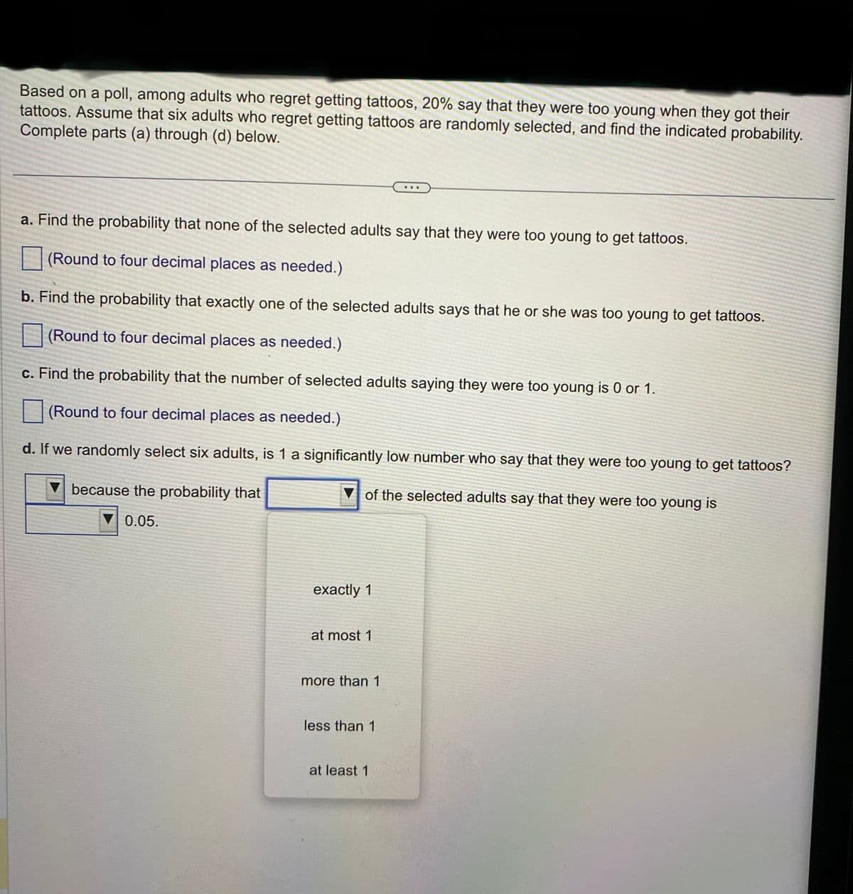 Based on a poll, among adults who regret getting tattoos, 20% say that they were too young when they got their
tattoos. Assume that six adults who regret getting tattoos are randomly selected, and find the indicated probability.
Complete parts (a) through (d) below.
a. Find the probability that none of the selected adults say that they were too young to get tattoos.
(Round to four decimal places as needed.)
b. Find the probability that exactly one of the selected adults says that he or she was too young to get tattoos.
(Round to four decimal places as needed.)
c. Find the probability that the number of selected adults saying they were too young is 0 or 1.
(Round to four decimal places as needed.)
d. If we randomly select six adults, is 1 a significantly low number who say that they were too young to get tattoos?
of the selected adults say that they were too young is
because the probability that
0.05.
exactly 1
at most 1
more than 1
less than 1
at least 1