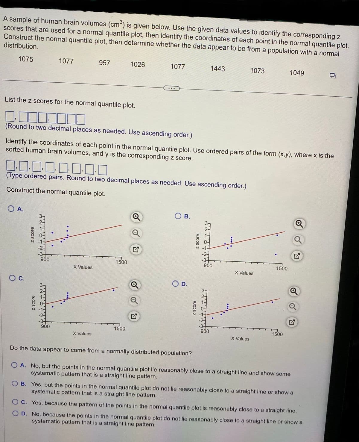 A sample of human brain volumes (cm³) is given below. Use the given data values to identify the corresponding z
scores that are used for a normal quantile plot, then identify the coordinates of each point in the normal quantile plot.
Construct the normal quantile plot, then determine whether the data appear to be from a population with a normal
distribution.
1075
List the z scores for the normal quantile plot.
O A.
O C.
z score
z score
0.0
(Type ordered pairs. Round to two decimal places as needed. Use ascending order.)
Construct the normal quantile plot.
NON W
1077
(Round to two decimal places as needed. Use ascending order.)
Identify the coordinates of each point in the normal quantile plot. Use ordered pairs of the form (x,y), where x is the
sorted human brain volumes, and y is the corresponding z score.
900
mw
900
957
X Values
X Values
1026
1500
1500
1077
27
Q
OB.
O D.
z score
z score
1443
ਮਾਨਸਾ ਨ
900
ਮਾਹਵਾਰਾ ਸਾਲ
900
1073
X Values
X Values
1500
1049
1500
Do the data appear to come from a normally distributed population?
OA. No, but the points in the normal quantile plot lie reasonably close to a straight line and show some
systematic pattern that is a straight line pattern.
OB. Yes, but the points in the normal quantile plot do not lie reasonably close to a straight line or show a
systematic pattern that is a straight line pattern.
OC. Yes, because the pattern of the points in the normal quantile plot is reasonably close to a straight line.
OD. No, because the points in the normal quantile plot do not lie reasonably close to a straight line or show a
systematic pattern that is a straight line pattern.