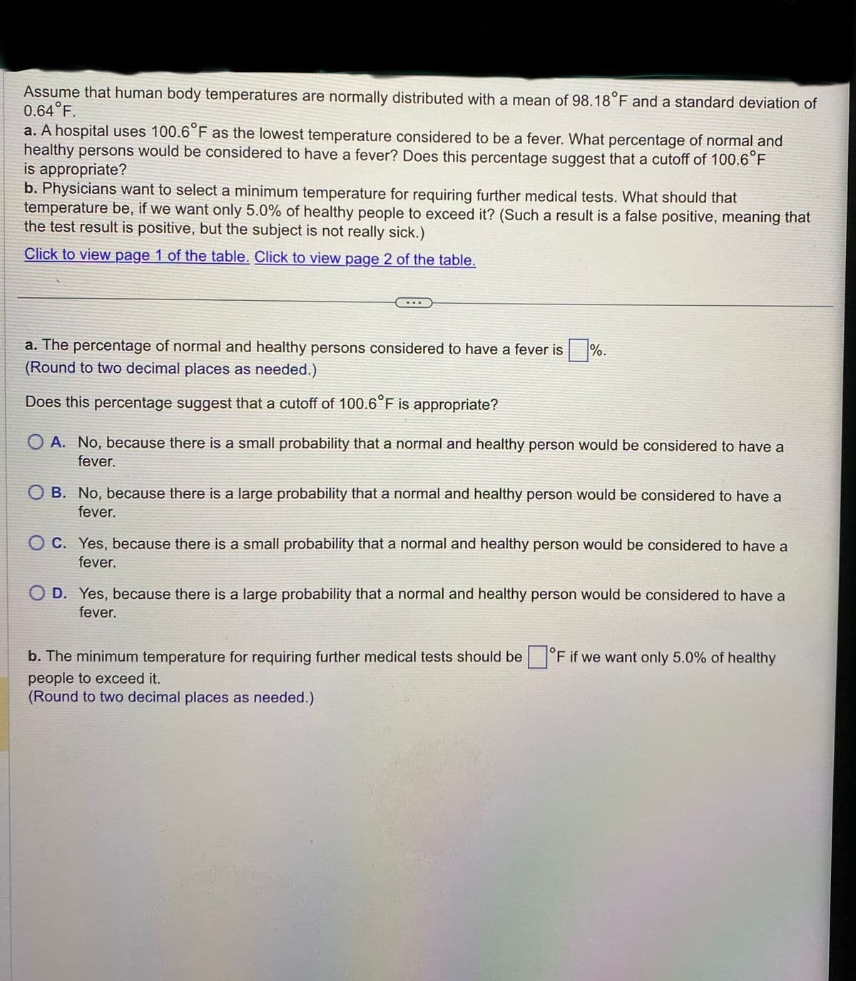 Assume that human body temperatures are normally distributed with a mean of 98.18°F and a standard deviation of
0.64°F.
a. A hospital uses 100.6°F as the lowest temperature considered to be a fever. What percentage of normal and
healthy persons would be considered to have a fever? Does this percentage suggest that a cutoff of 100.6°F
is appropriate?
b. Physicians want to select a minimum temperature for requiring further medical tests. What should that
temperature be, if we want only 5.0% of healthy people to exceed it? (Such a result is a false positive, meaning that
the test result is positive, but the subject is not really sick.)
Click to view page 1 of the table. Click to view page 2 of the table.
a. The percentage of normal and healthy persons considered to have a fever is%.
(Round to two decimal places as needed.)
Does this percentage suggest that a cutoff of 100.6°F is appropriate?
OA. No, because there is a small probability that a normal and healthy person would be considered to have a
fever.
OB. No, because there is a large probability that a normal and healthy person would be considered to have a
fever.
OC. Yes, because there is a small probability that a normal and healthy person would be considered to have a
fever.
O D. Yes, because there is a large probability that a normal and healthy person would be considered to have a
fever.
b. The minimum temperature for requiring further medical tests should be
people to exceed it.
(Round to two decimal places as needed.)
°F if we want only 5.0% of healthy