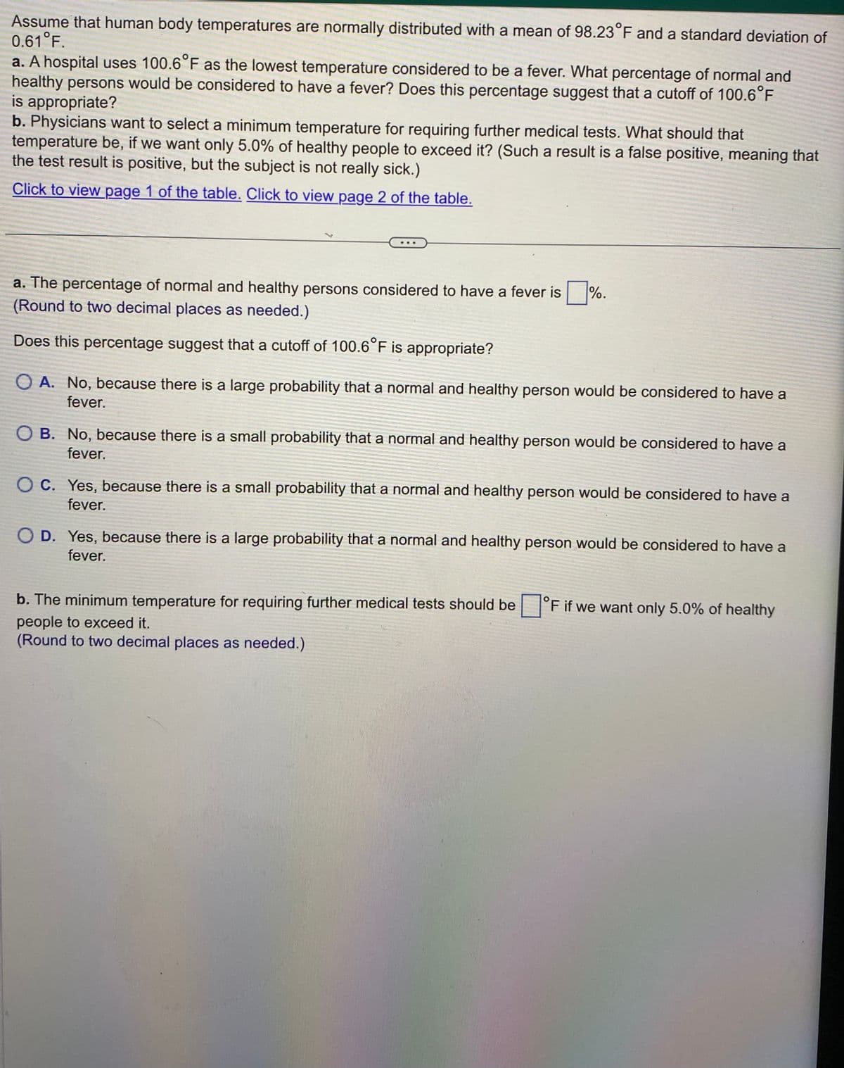 Assume that human body temperatures are normally distributed with a mean of 98.23°F and a standard deviation of
0.61 °F.
a. A hospital uses 100.6°F as the lowest temperature considered to be a fever. What percentage of normal and
healthy persons would be considered to have a fever? Does this percentage suggest that a cutoff of 100.6°F
is appropriate?
b. Physicians want to select a minimum temperature for requiring further medical tests. What should that
temperature be, if we want only 5.0% of healthy people to exceed it? (Such a result is a false positive, meaning that
the test result is positive, but the subject is not really sick.)
Click to view page 1 of the table. Click to view page 2 of the table.
%.
a. The percentage of normal and healthy persons considered to have a fever is.
(Round to two decimal places as needed.)
Does this percentage suggest that a cutoff of 100.6°F is appropriate?
OA. No, because there is a large probability that a normal and healthy person would be considered to have a
fever.
O B. No, because there is a small probability that a normal and healthy person would be considered to have a
fever.
OC. Yes, because there is a small probability that a normal and healthy person would be considered to have a
fever.
O D. Yes, because there is a large probability that a normal and healthy person would be considered to have a
fever.
b. The minimum temperature for requiring further medical tests should be
people to exceed it.
(Round to two decimal places as needed.)
°F if we want only 5.0% of healthy