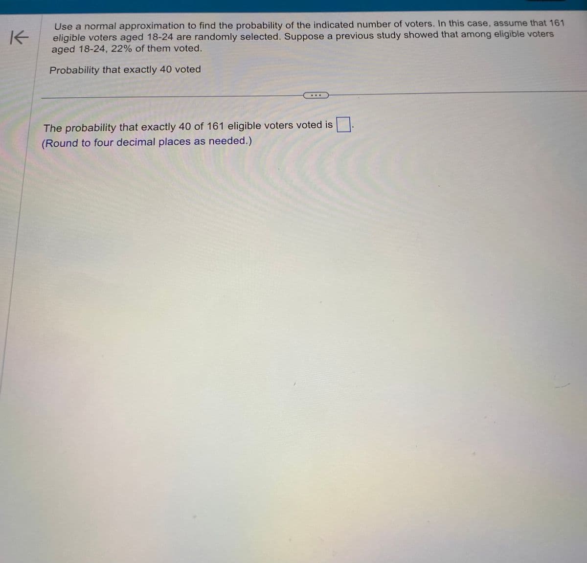 K
Use a normal approximation to find the probability of the indicated number of voters. In this case, assume that 161
eligible voters aged 18-24 are randomly selected. Suppose a previous study showed that among eligible voters
aged 18-24, 22% of them voted.
Probability that exactly 40 voted
The probability that exactly 40 of 161 eligible voters voted is
(Round to four decimal places as needed.)