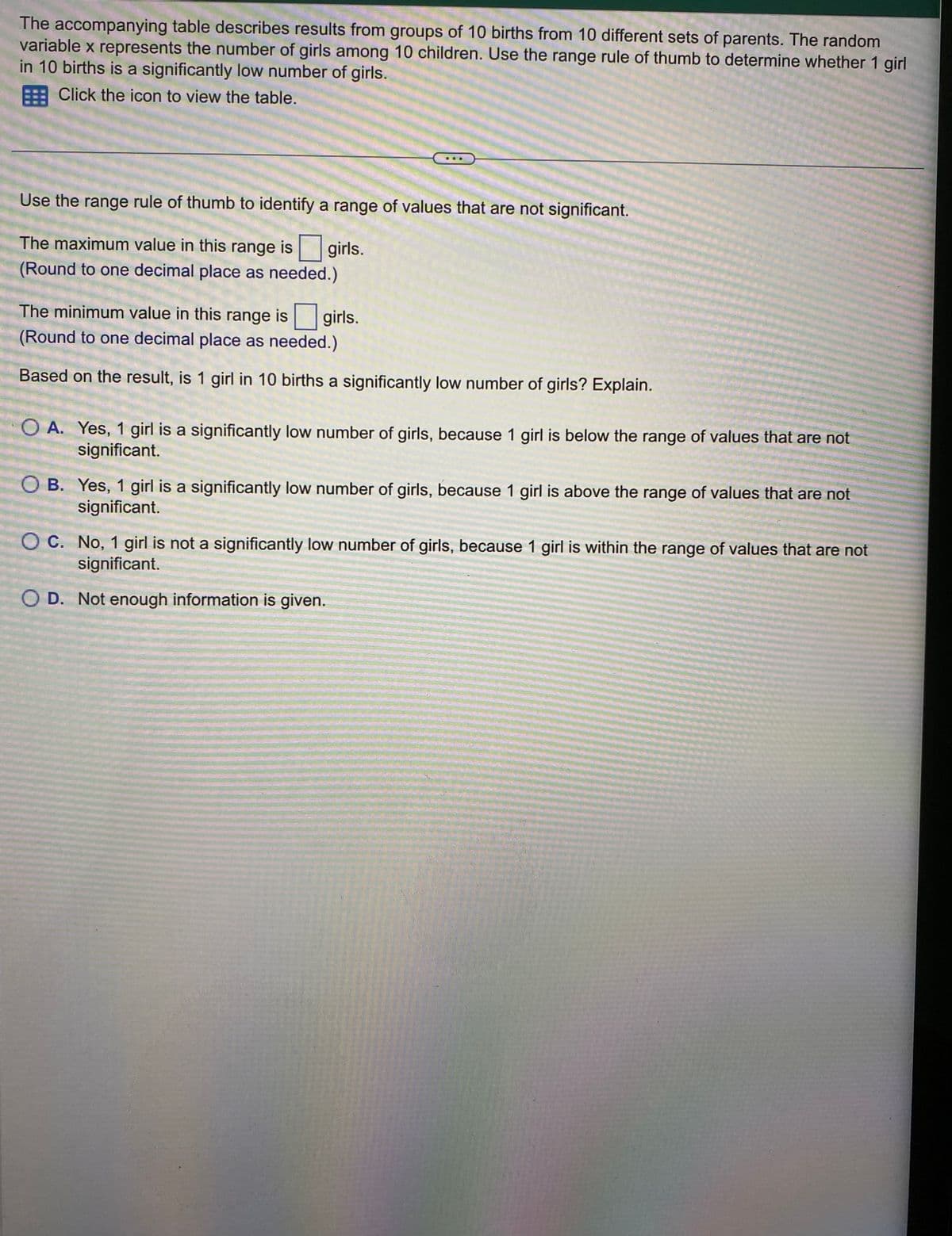 The accompanying table describes results from groups of 10 births from 10 different sets of parents. The random
variable x represents the number of girls among 10 children. Use the range rule of thumb to determine whether 1 girl
in 10 births is a significantly low number of girls.
Click the icon to view the table.
Use the range rule of thumb to identify a range of values that are not significant.
The maximum value in this range is girls.
(Round to one decimal place as needed.)
The minimum value in this range is
(Round to one decimal place as needed.)
Based on the result, is 1 girl in 10 births a significantly low number of girls? Explain.
girls.
O A. Yes, 1 girl is a significantly low number of girls, because 1 girl is below the range of values that are not
significant.
OB. Yes, 1 girl is a significantly low number of girls, because 1 girl is above the range of values that are not
significant.
OC. No, 1 girl is not a significantly low number of girls, because 1 girl is within the range of values that are not
significant.
OD. Not enough information is given.