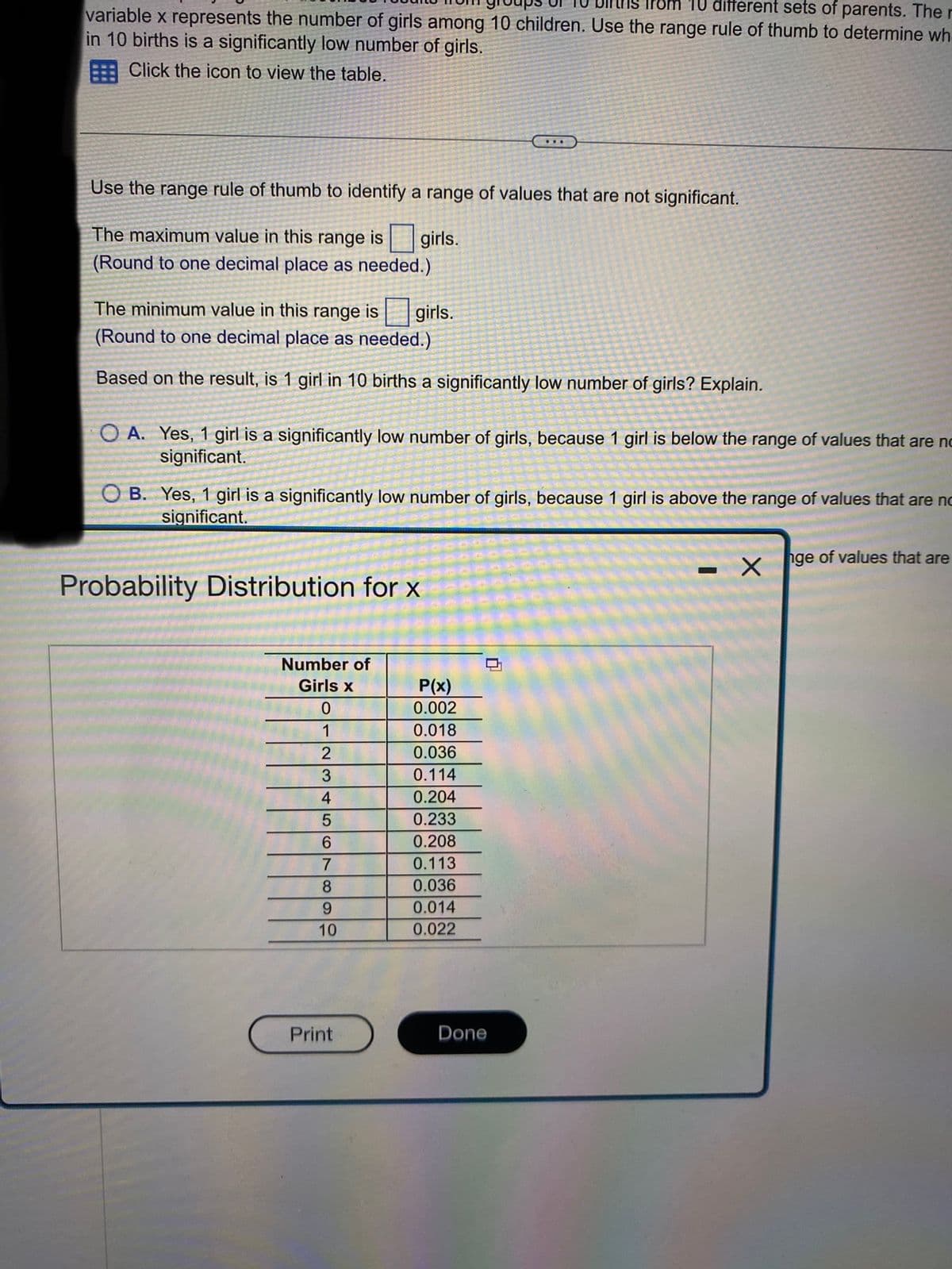 from 10 different sets of parents. The
variable x represents the number of girls among 10 children. Use the range rule of thumb to determine wh
in 10 births is a significantly low number of girls.
Click the icon to view the table.
Use the range rule of thumb to identify a range of values that are not significant.
girls.
The maximum value in this range is
(Round to one decimal place as needed.)
The minimum value in this range is
(Round to one decimal place as needed.)
Based on the result, is 1 girl in 10 births a significantly low number of girls? Explain.
A. Yes, 1 girl is a significantly low number of girls, because 1 girl is below the range of values that are no
significant.
girls.
OB. Yes, 1 girl is a significantly low number of girls, because 1 girl is above the range of values that are no
significant.
Xnge of values that are
Probability Distribution for x
Number of
Girls x
0
2
3
4
5
6
7
8
9
10
Print
P(x)
0.002
0.018
0.036
0.114
0.204
0.233
...
0.208
0.113
0.036
0.014
0.022
0
Done
I