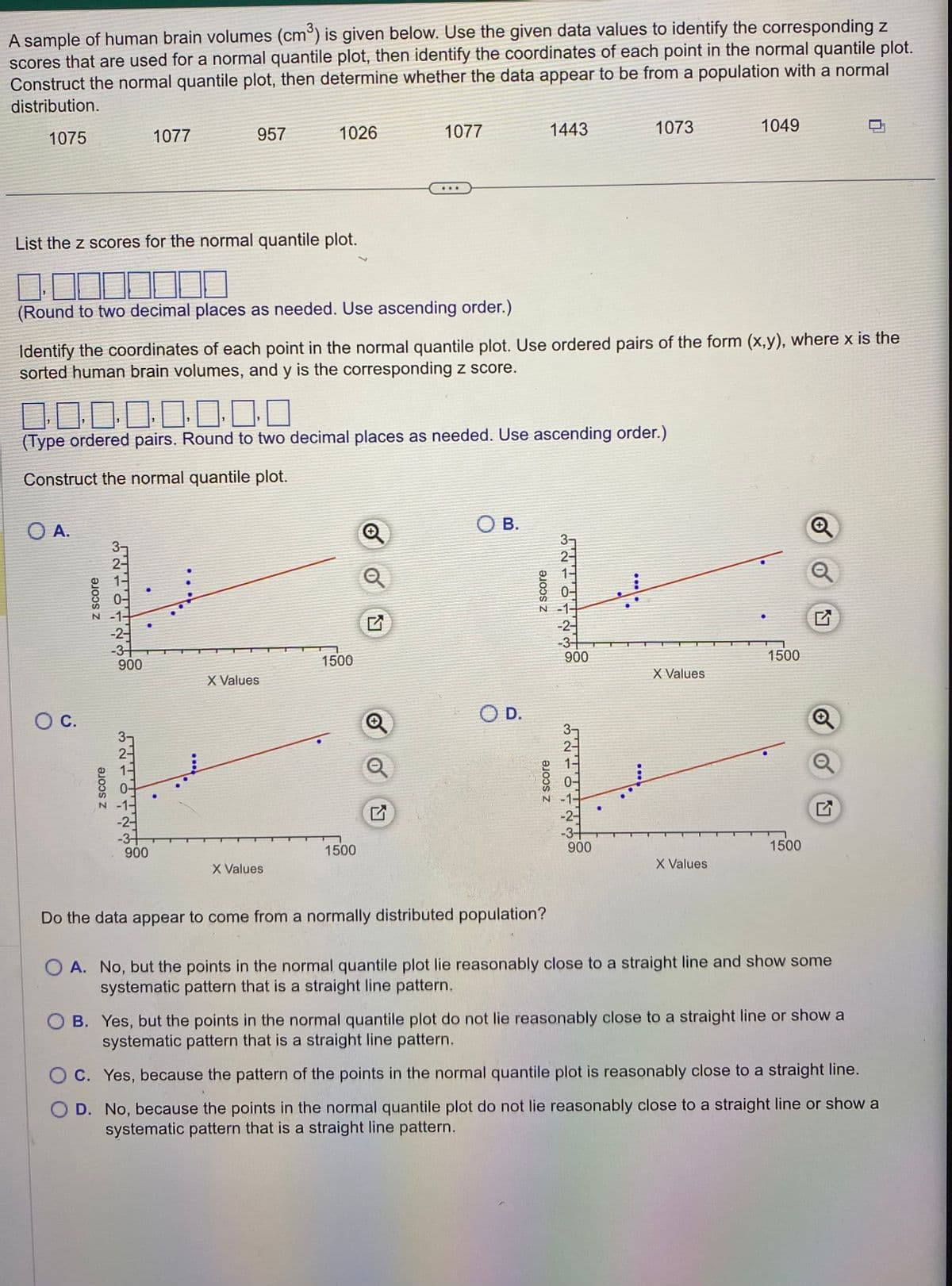 A sample of human brain volumes (cm³) is given below. Use the given data values to identify the corresponding z
scores that are used for a normal quantile plot, then identify the coordinates of each point in the normal quantile plot.
Construct the normal quantile plot, then determine whether the data appear to be from a population with a normal
distribution.
1075
O A.
List the z scores for the normal quantile plot.
10
(Round to two decimal places as needed. Use ascending order.)
O C.
z score
z score
321
Identify the coordinates of each point in the normal quantile plot. Use ordered pairs of the form (x,y), where x is the
sorted human brain volumes, and y is the corresponding z score.
☐☐☐☐☐☐☐☐
(Type ordered pairs. Round to two decimal places as needed. Use ascending order.)
Construct the normal quantile plot.
-2-
-3-
900
1077
WARU
957
-2-
-3+
900
1026
X Values
X Values
1077
1500
1500
Q
Q
OB.
O D.
1443
z score
z score
Do the data appear to come from a normally distributed population?
ܚ ܝ ܘ ܝ
2-
-2-
-3+
900
3-
ܕ ܝ ܘ ܝ
1073
-3+
900
***
X Values
1049
X Values
1500
1500
Q
Q
OA. No, but the points in the normal quantile plot lie reasonably close to a straight line and show some
systematic pattern that is a straight line pattern.
OB. Yes, but the points in the normal quantile plot do not lie reasonably close to a straight line or show a
systematic pattern that is a straight line pattern.
OC. Yes, because the pattern of the points in the normal quantile plot is reasonably close to a straight line.
OD. No, because the points in the normal quantile plot do not lie reasonably close to a straight line or show a
systematic pattern that is a straight line pattern.