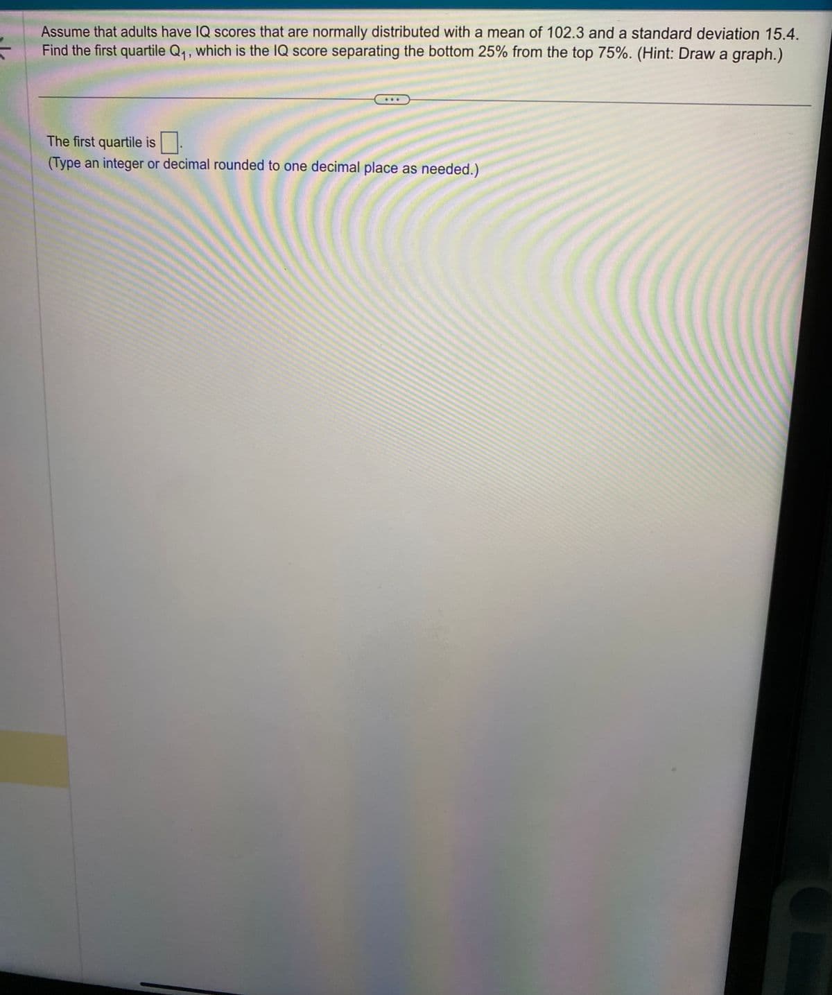 Assume that adults have IQ scores that are normally distributed with a mean of 102.3 and a standard deviation 15.4.
Find the first quartile Q₁, which is the IQ score separating the bottom 25% from the top 75%. (Hint: Draw a graph.)
The first quartile is
(Type an integer or decimal rounded to one decimal place as needed.)