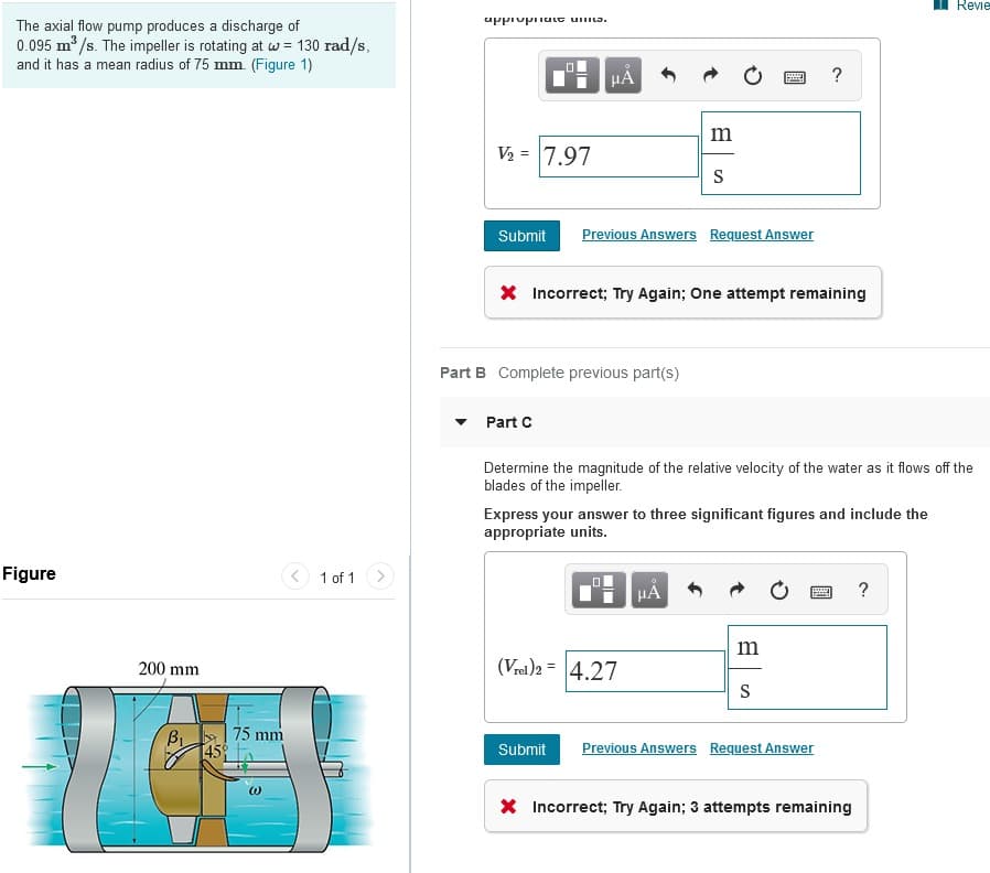 The axial flow pump produces a discharge of
0.095 m³/s. The impeller is rotating at w = 130 rad/s,
and it has a mean radius of 75 mm. (Figure 1)
Figure
200 mm
B₁
45%
75 mm
(1)
1 of 1
appropriate unita.
V₂ = 7.97
Submit
HA
Part C
Part B Complete previous part(s)
Previous Answers Request Answer
* Incorrect; Try Again; One attempt remaining
m
S
▬▬
(Vrel)2 = 4.27
Determine the magnitude of the relative velocity of the water as it flows off the
blades of the impeller.
Express your answer to three significant figures and include the
appropriate units.
μA
?
m
S
Submit Previous Answers Request Answer
X Incorrect; Try Again; 3 attempts remaining
Revie
?