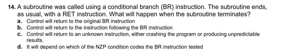 14. A subroutine was called using a conditional branch (BR) instruction. The subroutine ends,
as usual, with a RET instruction. What will happen when the subroutine terminates?
a. Control will return to the original BR instruction
b. Control will return to the instruction following the BR instruction
c. Control will return to an unknown instruction, either crashing the program or producing unpredictable
results.
d. It will depend on which of the NZP condition codes the BR instruction tested
