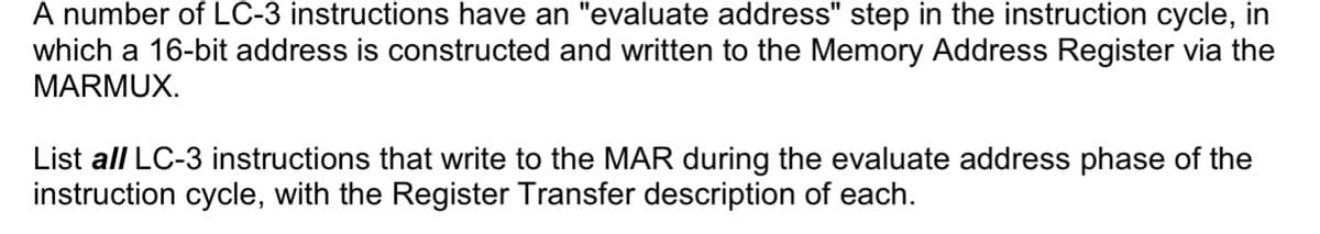 A number of LC-3 instructions have an "evaluate address" step in the instruction cycle, in
which a 16-bit address is constructed and written to the Memory Address Register via the
MARMUX.
List all LC-3 instructions that write to the MAR during the evaluate address phase of the
instruction cycle, with the Register Transfer description of each.
