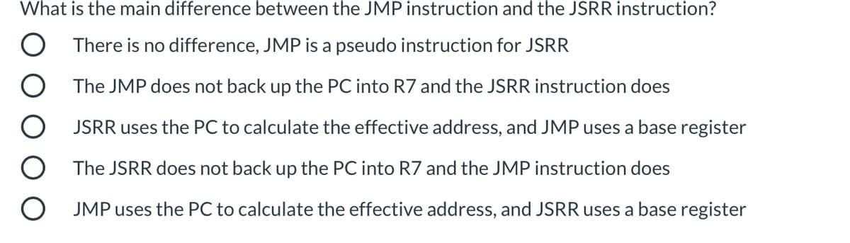 What is the main difference between the JMP instruction and the JSRR instruction?
There is no difference, JMP is a pseudo instruction for JSRR
The JMP does not back up the PC into R7 and the JSRR instruction does
JSRR uses the PC to calculate the effective address, and JMP uses a base register
The JSRR does not back up the PC into R7 and the JMP instruction does
JMP uses the PC to calculate the effective address, and JSRR uses a base register
