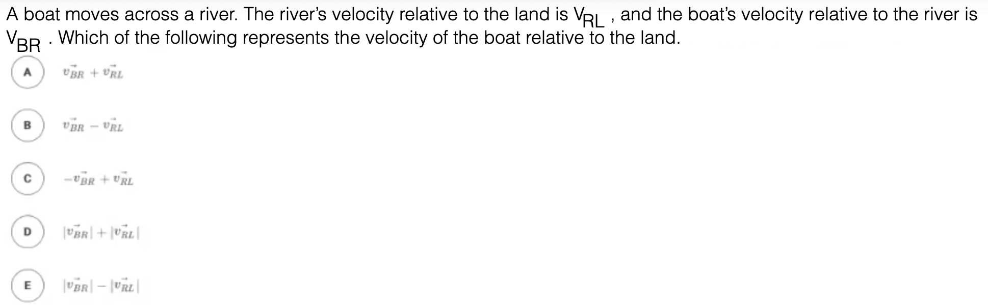 A boat moves across a river. The river's velocity relative to the land is VRI , and the boat's velocity relative to the river is
VBR . Which of the following represents the velocity of the boat relative to the land.
vBR + vRL
B
THa – HHa
vBR + URL
| 79a| + |#a|
