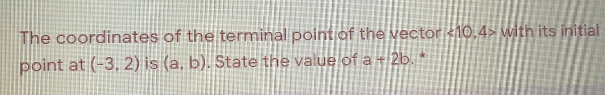 The coordinates of the terminal point of the vector <10,4> with its initial
point at (-3, 2) is (a, b). State the value of a + 2b. *
