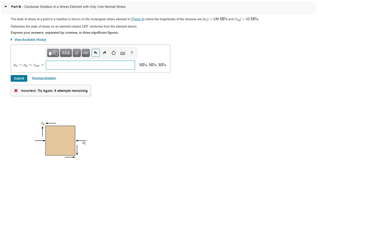 Part B - Clockwise Rotation of a Stress Element with Only One Normal Stress
The state of stress at a point in a member is shown on the rectangular stress element in (Figure 4) where the magnitudes of the stresses are lo, = 126 MPa and |Teul = 52 MPa.
Determine the state of stress on an element rotated 110° clockwise from the element shown.
Express your answers, separated by commas, to three significant figures.
• View Available Hint(s)
vec
Or =, Oy =, Tưy =
MPа, МPа, МРа
Submit
Previous Answers
X Incorrect; Try Again; 9 attempts remaining
