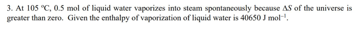 3. At 105 °C, 0.5 mol of liquid water vaporizes into steam spontaneously because AS of the universe is
greater than zero. Given the enthalpy of vaporization of liquid water is 40650 J mol-'.
