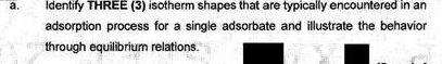 а.
Identify THREE (3) isotherm shapes that are typically encountered in an
adsorption process for a single adsorbate and illustrate the behavior
through equilibrium relations.
