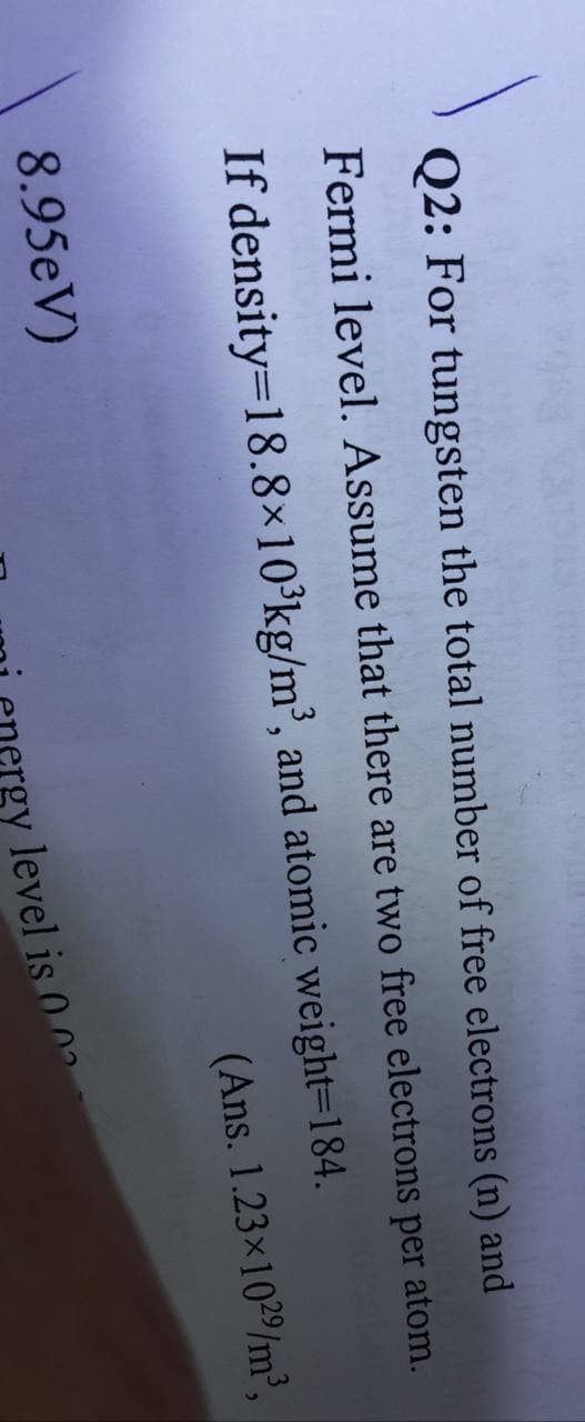 Q2: For tungsten the total number of free electrons (n) and
Fermi level. Assume that there are two free electrons per atom.
If density=18.8×10°kg/m³, and atomic weight=184.
(Ans. 1.23x1029/m³,
8.95eV)
gy level is 0 0a
