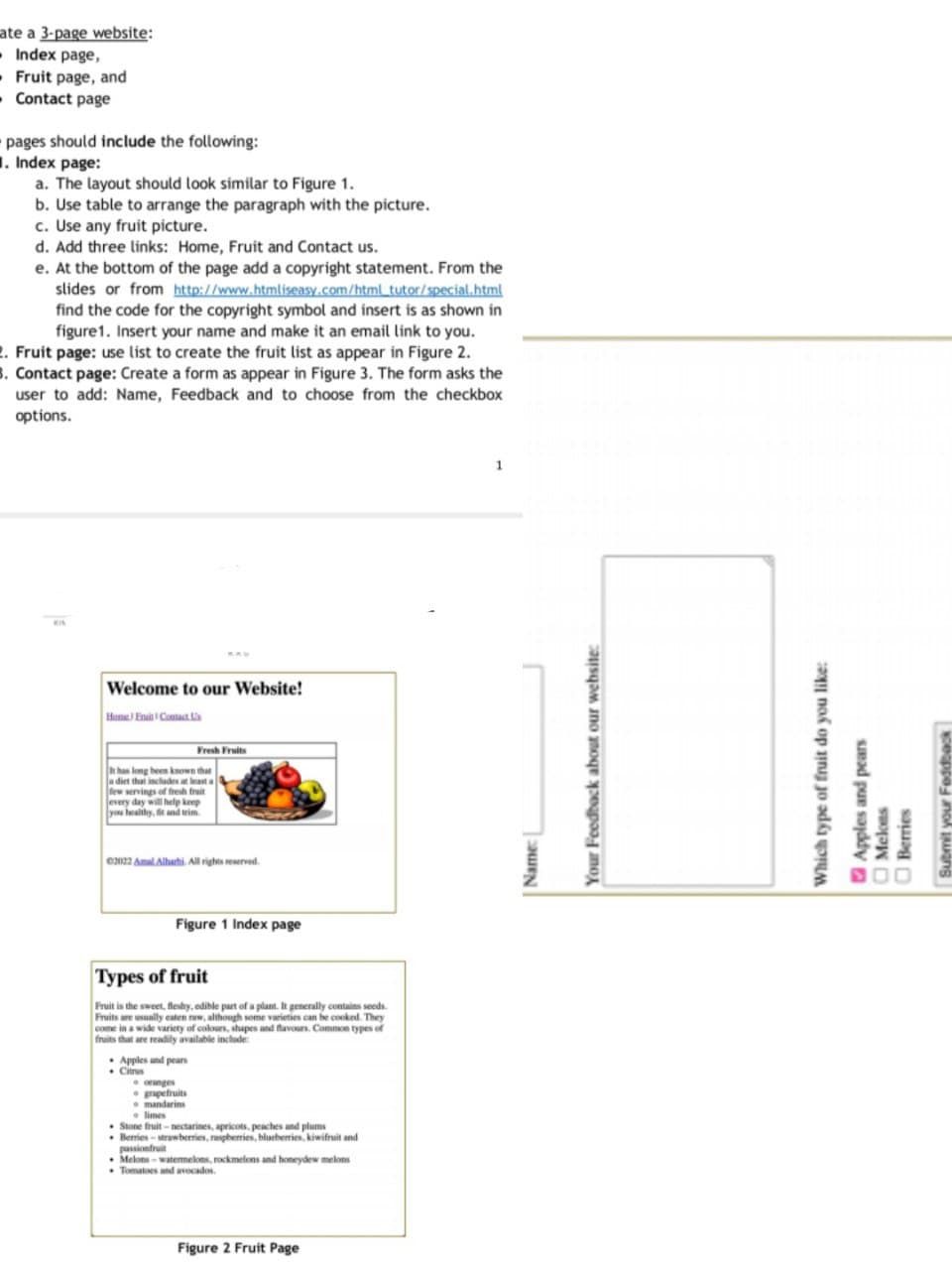 ate a 3-page website:
• Index page,
- Fruit page, and
- Contact page
pages should include the following:
1. Index page:
a. The layout should look similar to Figure 1.
b. Use table to arrange the paragraph with the picture.
c. Use any fruit picture.
d. Add three links: Home, Fruit and Contact us.
e. At the bottom of the page add a copyright statement. From the
slides or from http://www.htmliseasy.com/html_tutor/special.html
find the code for the copyright symbol and insert is as shown in
figure1. Insert your name and make it an email link to you.
2. Fruit page: use list to create the fruit list as appear in Figure 2.
3. Contact page: Create a form as appear in Figure 3. The form asks the
user to add: Name, Feedback and to choose from the checkbox
options.
KIA
Welcome to our Website!
Home) Enait Cantact ka
Fresh Fruits
n han long been known that
a diet that includes a least a
few servings of fresh frait
every day will help keep
you healihy, and trim.
e2022 AmalAlhathi. All rights reserved.
Figure 1 Index page
Types of fruit
Fruit is the sweet, fleshy, edible part of a plant. It generally contains seeds.
Fruits are usually eaten rww, although some varieties can be cooked. They
come in a wide variety of colours, shapes and flavours. Common types of
fruits that are readily available include
• Apples and pears
• Cirus
• ornges
papefruits
• mandarins
• limes
• Stone fruit - nectarines, apricots, peaches and plums
• Berries - strawherries, rapberries, blueberries, kiwifruit and
passionfruit
Melons - watemmekons, rockmelons and honeydew melons
• Tomatoes and avocados.
Figure 2 Fruit Page
Name:
Your Feedback about our website:
Which type of fruit do you like:
O Apples and pears
O Melons
O Berries
Submit your Feddback
