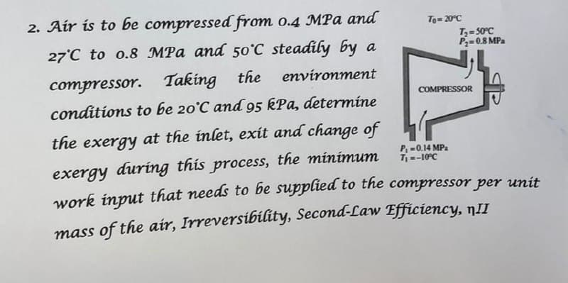 2. Air is to be compressed from o.4 MPa and
To= 20°C
27°C to o.8 MPa and 50°C steadily by a
T,= 50°C
P2=0.8 MPa
compressor. Taking the
conditions to be 20°C and 95 kPa, determíne
environment
COMPRESSOR
the exergy at the inlet, exít and change of
exergy during this process, the minimum
work input that needs to be supplied to the compressor per unit
P, -0.14 MPa
T--10°C
mass of the air, Irreversibility, Second-Law Efficiency, nII
