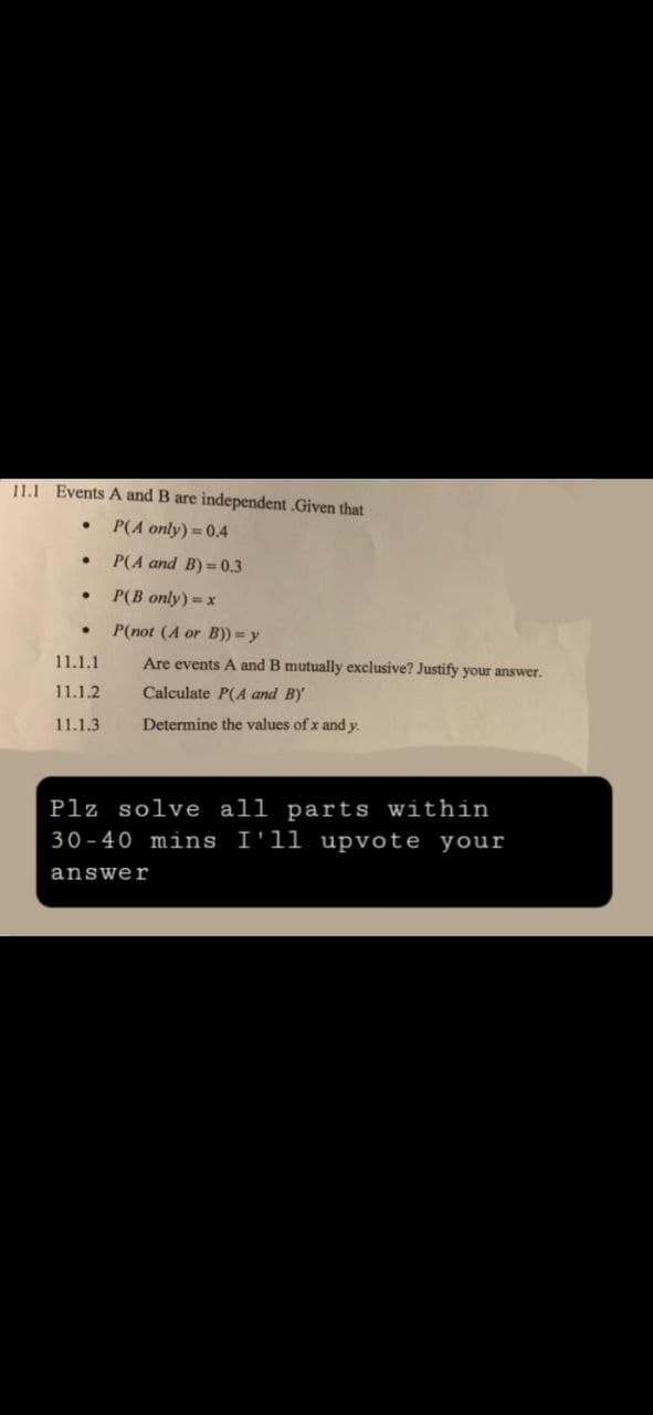 11.1 Events A and B are independent.Given that
P(A only) = 0.4
·
P(A and B)=0.3
●
P(B only) = x
●
P(not (A or B)) = y
11.1.1
Are events A and B mutually exclusive? Justify your answer.
Calculate P(A and B)
11.1.2
11.1.3
Determine the values of x and y.
Plz solve all parts within
30-40 mins I'll upvote your
answer