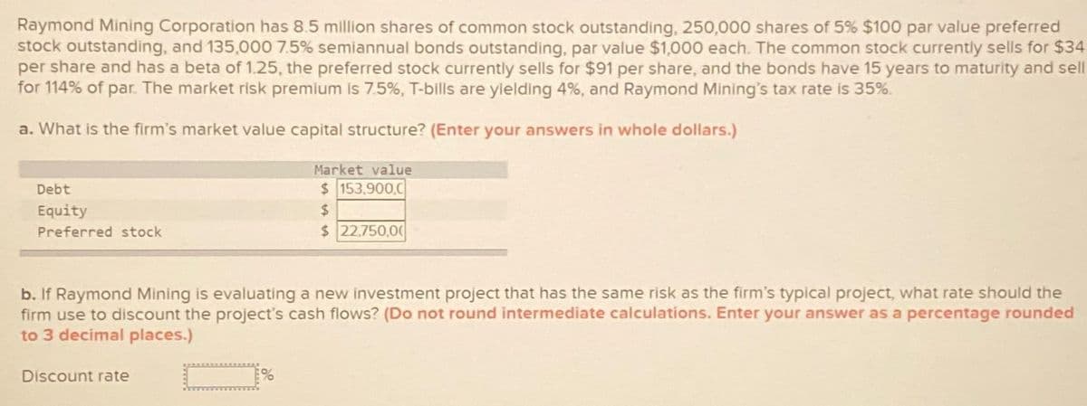 Raymond Mining Corporation has 8.5 million shares of common stock outstanding, 250,000 shares of 5% $100 par value preferred
stock outstanding, and 135,000 7.5% semiannual bonds outstanding, par value $1,000 each. The common stock currently sells for $34
per share and has a beta of 1.25, the preferred stock currently sells for $91 per share, and the bonds have 15 years to maturity and sell
for 114% of par. The market risk premium is 7.5%, T-bills are yielding 4%, and Raymond Mining's tax rate is 35%.
a. What is the firm's market value capital structure? (Enter your answers in whole dollars.)
Debt
Equity
Preferred stock
Market value
$ 153,900,0
$
$ 22,750,00
b. If Raymond Mining is evaluating a new investment project that has the same risk as the firm's typical project, what rate should the
firm use to discount the project's cash flows? (Do not round intermediate calculations. Enter your answer as a percentage rounded
to 3 decimal places.)
Discount rate
%