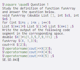 $\square \quad$ Question 1
Study the definition of function funArray
and answer the question below.
void funArray (double List [], int $s$, int
$m$ )
for (int $i=s ; i<m; i++)$
List $[m+i]=$ List $[i]+$ List $[m+i] ;$
Write the output of the following code
segment in the corresponding space.
double $X[]=\{1,3,5,7,9,11\ ;$
funArray $(X, 1,3)$;
cout<<X $[2]$;
$\operatorname(cout}<<X[3]$;
$\operatorname(cout)<<X[4]$;
$\operatorname(cout}<<X[5] ; $
SE. SD.043|
