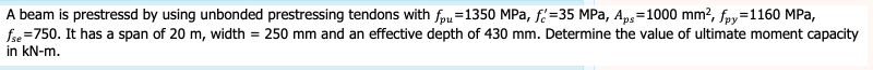 A beam is prestressd by using unbonded prestressing tendons with fpu=1350 MPa, f=35 MPa, Ap,=1000 mm², fpy=1160 MPa,
fse =750. It has a span of 20 m, width = 250 mm and an effective depth of 430 mm. Determine the value of ultimate moment capacity
in kN-m.
