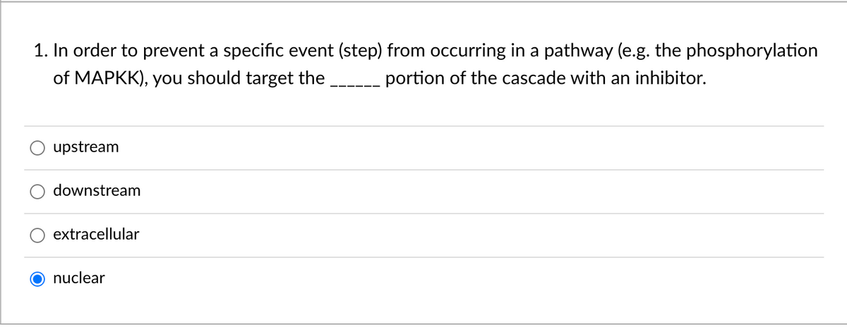 1. In order to prevent a specific event (step) from occurring in a pathway (e.g. the phosphorylation
of MAPKK), you should target the
portion of the cascade with an inhibitor.
upstream
downstream
extracellular
nuclear
