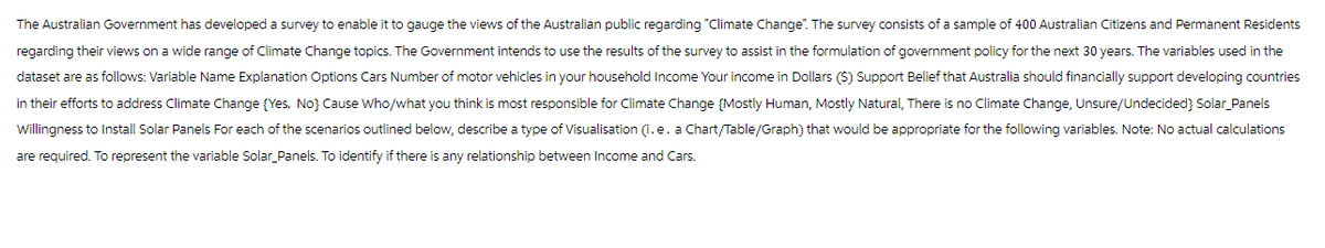 The Australian Government has developed a survey to enable it to gauge the views of the Australian public regarding "Climate Change". The survey consists of a sample of 400 Australian Citizens and Permanent Residents
regarding their views on a wide range of Climate Change topics. The Government intends to use the results of the survey to assist in the formulation of government policy for the next 30 years. The variables used in the
dataset are as follows: Variable Name Explanation Options Cars Number of motor vehicles in your household Income Your income in Dollars ($) Support Belief that Australia should financially support developing countries
in their efforts to address Climate Change (Yes, No) Cause Who/what you think is most responsible for Climate Change (Mostly Human, Mostly Natural, There is no Climate Change, Unsure/Undecided} Solar_Panels
Willingness to Install Solar Panels For each of the scenarios outlined below, describe a type of Visualisation (i.e. a Chart/Table/Graph) that would be appropriate for the following variables. Note: No actual calculations
are required. To represent the variable Solar Panels. To identify if there is any relationship between Income and Cars.