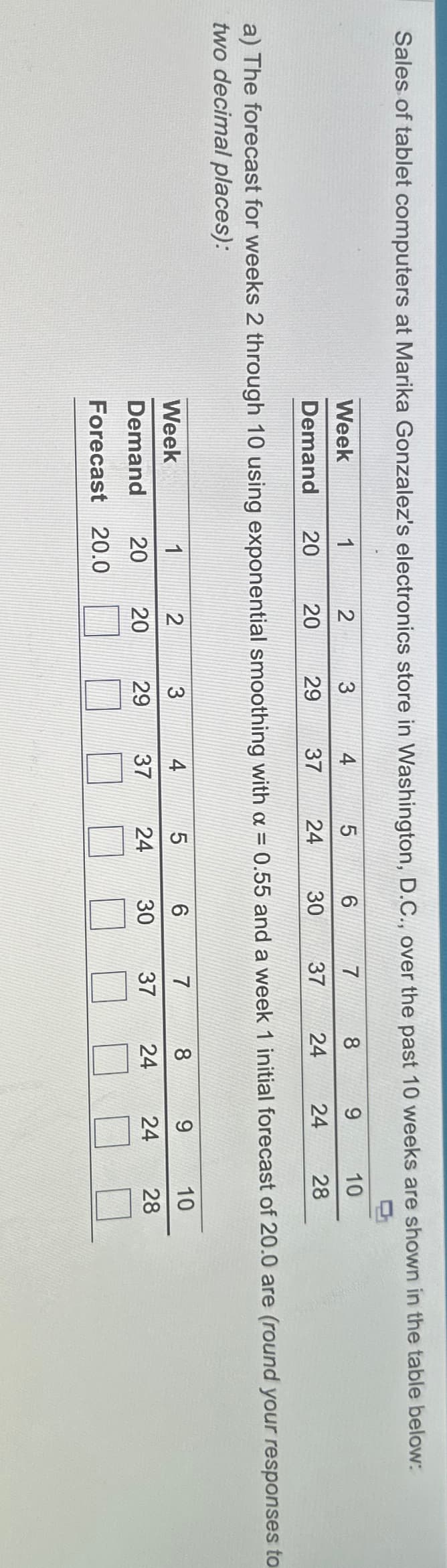 Sales of tablet computers at Marika Gonzalez's electronics store in Washington, D.C., over the past 10 weeks are shown in the table below:
Week
Demand
1
20
2
20
Week
1
Demand
20
Forecast 20.0
3
29
4
37
4
37
5
24
2
3
29
20
6
30
7
8
37 24
a) The forecast for weeks 2 through 10 using exponential smoothing with a = 0.55 and a week 1 initial forecast of 20.0 are (round your responses to
two decimal places):
5
6
30
24
7
37
9
24
8
24
10
28
9
24
10
28