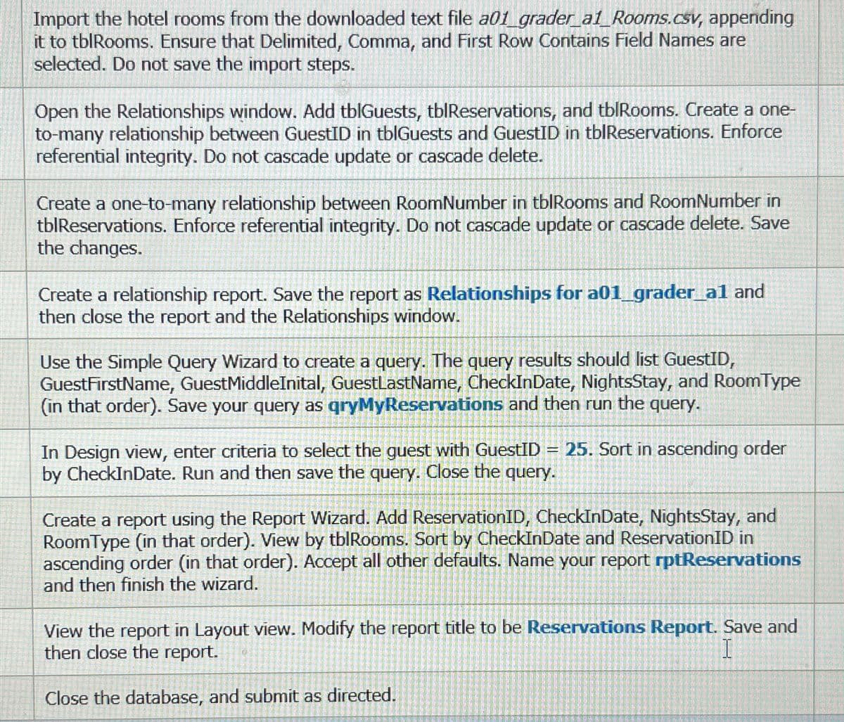 Import the hotel rooms from the downloaded text file a01 grader_a1_Rooms.csv, appending
it to tblRooms. Ensure that Delimited, Comma, and First Row Contains Field Names are
selected. Do not save the import steps.
Open the Relationships window. Add tblGuests, tblReservations, and tblRooms. Create a one-
to-many relationship between GuestID in tblGuests and GuestID in tblReservations. Enforce
referential integrity. Do not cascade update or cascade delete.
Create a one-to-many relationship between RoomNumber in tblRooms and RoomNumber in
tblReservations. Enforce referential integrity. Do not cascade update or cascade delete. Save
the changes.
Create a relationship report. Save the report as Relationships for a01_grader_al and
then close the report and the Relationships window.
Use the Simple Query Wizard to create a query. The query results should list GuestID,
GuestFirstName, GuestMiddleInital, GuestLastName, CheckInDate, NightsStay, and RoomType
(in that order). Save your query as qryMyReservations and then run the query.
In Design view, enter criteria to select the guest with GuestID = 25. Sort in ascending order
by CheckInDate. Run and then save the query. Close the query.
Create a report using the Report Wizard. Add ReservationID, CheckInDate, NightsStay, and
RoomType (in that order). View by tblRooms. Sort by CheckInDate and Reservation ID in
ascending order (in that order). Accept all other defaults. Name your report rptReservations
and then finish the wizard.
View the report in Layout view. Modify the report title to be Reservations Report. Save and
then close the report.
I
Close the database, and submit as directed.
ansan
12-201
ESTAMTHI
FORDENS
MEN
ENIKMA
BE380T
267 760
5-10-2
SAMME
100002
FUN
EP 152
POPOSRE
PARINTE
GERONNE
amea
SERIOUS
PERSEREND
DENISE
BATEGE
PEN
97167
(CRPO)
CORONARDO
(OP! EEROONI.
SHE APPARICHE
AGREEM
HIPHPRERNOS
MIMPINGE
VARENNER!
PARAMAY
HEPHINE
TOMBOANSION
ANCIARE
SOMMER
HEARICING
MEKA
IMPLURDISH
PURBARSIZE
FAUBOCH
INTOHISAGRA
REMITIRANA
ENDRADED
TYPOG
PORUCEND
TURENESS
P
EDENSUS
HANORE
69644
RECONN
CAPAVER
GELENEREK
NESPONS
UERE
HINCHANTE
SOME
wor
DEN BODERlyit
APLETEN
SUCCH
2010
5428-2907
2016
ME
MET EVENEN
QUELLE FORE
JELENT
RE
FREKUND
SERNA
DE LEONARD
2014
LEOPARD
preparer
ESHIRE
Galaceat
EXPERIEN