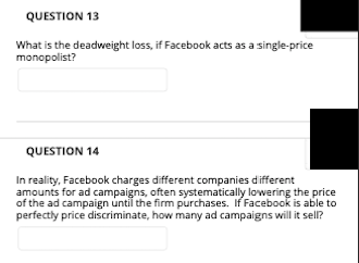 QUESTION 13
What is the deadweight loss, if Facebook acts as a single-price
monopolist?
QUESTION 14
In reality, Facebook charges different companies different
amounts for ad campaigns, often systematically lowering the price
of the ad campaign until the firm purchases. If Facebook is able to
perfectly price discriminate, how many ad campaigns will it sell?
