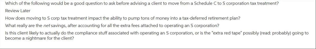 Which of the following would be a good question to ask before advising a client to move from a Schedule C to S corporation tax treatment?
Review Later
How does moving to Scorp tax treatment impact the ability to pump tons of money into a tax-deferred retirement plan?
What really are the net savings, after accounting for all the extra fees attached to operating an S corporation?
Is this client likely to actually do the compliance stuff associated with operating an S corporation, or is the "extra red tape" possibly (read: probably) going to
become a nightmare for the client?