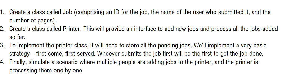 1. Create a class called Job (comprising an ID for the job, the name of the user who submitted it, and the
number of pages).
2.
Create a class called Printer. This will provide an interface to add new jobs and process all the jobs added
so far.
3. To implement the printer class, it will need to store all the pending jobs. We'll implement a very basic
strategy - first come, first served. Whoever submits the job first will be the first to get the job done.
Finally, simulate a scenario where multiple people are adding jobs to the printer, and the printer is
processing them one by one.
4.