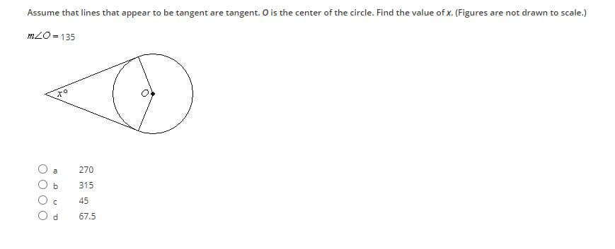 Assume that lines that appear to be tangent are tangent. O is the center of the circle. Find the value of x. (Figures are not drawn to scale.)
mLO = 135
270
a
315
45
67.5
O O O
