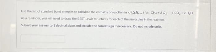 Use the list of standard bond energies to calculate the enthalpy of reaction in kJ (AHran) for: CH4 +20₂-CO₂ + 2H₂O
As a reminder, you will need to draw the BEST Lewis structures for each of the molecules in the reaction.
Submit your answer to 1 decimal place and include the correct sign if necessary. Do not include units.