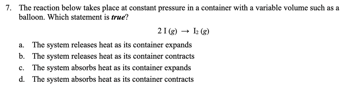 7. The reaction below takes place at constant pressure in a container with a variable volume such as a
balloon. Which statement is true?
21 (g) → I₂ (g)
a.
The system releases heat as its container expands
b. The system releases heat as its container contracts
C. The system absorbs heat as its container expands
d. The system absorbs heat as its container contracts