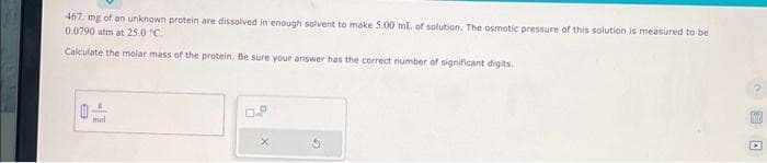 467. mg of an unknown protein are dissolved in enough solvent to make 5.00 ml. of solution. The osmotic pressure of this solution is measured to be
0.0790 atm at 25.0 °C.
Calculate the molar mass of the protein. Be sure your answer has the correct number of significant digits.
1
mol
0.P