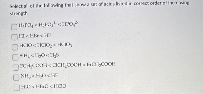 Select all of the following that show a set of acids listed in correct order of increasing
strength
H3PO4 <H₂PO4¹ <HPO4²-
HI< HBr <HF
HClO< HCIO,<HClO3
SiH4 <H₂O<H₂S
FCH₂COOH<CICH₂COOH < BrCH₂COOH
NH3 <H₂O<HF
HIO<HBrO<HCIO