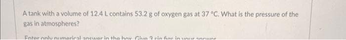 A tank with a volume of 12.4 L contains 53.2 g of oxygen gas at 37 °C. What is the pressure of the
gas in atmospheres?
Enter only numerical anewor in the hov Give 2 ein fine in your annun