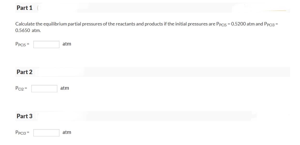 Part 1
Calculate the equilibrium partial pressures of the reactants and products if the initial pressures are PPCI5 = 0.5200 atm and PPCI3 =
0.5650 atm.
PPCI5 =
Part 2
PC12=
Part 3
PPC13=
atm
atm
atm