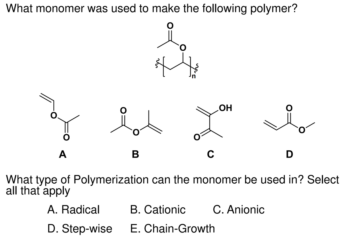 What monomer was used to make the following polymer?
O
O
O
A
O
B
*
O
C
OH
B. Cationic
E. Chain-Growth
C. Anionic
O
What type of Polymerization can the monomer be used in? Select
all that apply
A. Radical
D. Step-wise
D